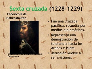 Sexta cruzada (1228-1229) 
Federico II de 
Hohenstaufen 
Emperador Sacro Imperio romano 
Germánico 
• Fue una cruzada 
pacifica, resuelta por 
medios diplomáticos. 
• Represento una 
demostración de 
tolerancia hacia los 
Árabes e Islam. 
• Jerusalén vuelve a 
ser cristiana. 
 
