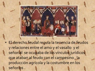 • El derecho feudal regula la tenencia de feudos 
y relaciones entre el amo y el vasallo y el 
señorial se ocupaba de los vínculos jurídicos 
que ataban al feudo con el campesino , la 
producción agrícola y la costumbre en los 
señoríos . 
 