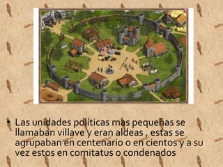 • Las unidades políticas mas pequeñas se 
llamaban villave y eran aldeas , estas se 
agrupaban en centenario o en cientos y a su 
vez estos en comitatus o condenados 
 