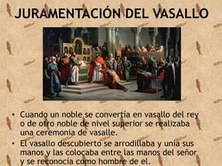 JURAMENTACIÓN DEL VASALLO 
• Cuando un noble se convertía en vasallo del rey 
o de otro noble de nivel superior se realizaba 
una ceremonia de vasalle. 
• El vasallo descubierto se arrodillaba y unía sus 
manos y las colocaba entre las manos del señor 
y se reconocía como hombre de el. 
 