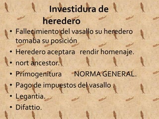 Investidura de 
heredero 
• Fallecimiento del vasallo su heredero 
tomaba su posición 
• Heredero aceptara rendir homenaje. 
• nort ancestor. 
• Primogenitura NORMA GENERAL. 
• Pago de impuestos del vasallo . 
• Legantia. 
• Difattio. 
 
