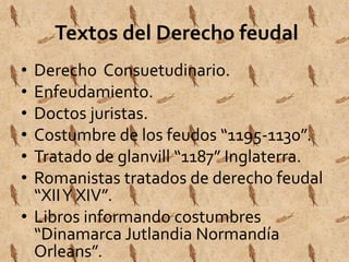 Textos del Derecho feudal 
• Derecho Consuetudinario. 
• Enfeudamiento. 
• Doctos juristas. 
• Costumbre de los feudos “1195-1130”. 
• Tratado de glanvill “1187” Inglaterra. 
• Romanistas tratados de derecho feudal 
“XII Y XIV”. 
• Libros informando costumbres 
“Dinamarca Jutlandia Normandía 
Orleans”. 
 