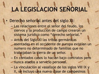 LA LEGISLACION SEÑORIAL 
• Derecho señorial antes del siglo XI: 
– Las relaciones entre el señor del feudo, los 
siervos y la producción de campo crearon un 
sistema jurídico como “derecho señorial.” 
– Antes del Siglo XI las tribus germánicas 
asentadas en el occidente de europa existían un 
numero no determinado de familias que no 
trabajaban la tierra de un señor. 
– En contados casos lo hacían bajo contratos pero 
nunca atados a servicio personal. 
– La vinculación al vasallaje de los siglos VIII IX y 
X, se incluyo una nueva clase de campesinos 
 