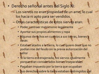 • Derecho señorial antes del Siglo XI: 
– Los siervos no eran propiedad de un amo, lo cual 
los hacia ni apto para ser vendidos. 
– Otras características de estos siervos eran: 
• Poder contraer matrimonio legalmente 
• Aportar sus propios alimentos y ropa 
• Algunos derechos en cuantos a sus tierras, bienes y 
casas 
• Estaban atados a la tierra, lo cual quiere decir que no 
podían irse del feudo sin la previa autorización del 
señor 
• Si la tierra era enajenada, los siervos igualmente 
porque eran considerados bienes inseparables 
• Pagaban impuesto por la tierra que ocupaban 
• Sus derechos sobre la tierra estaban restringidos y al 
morir la tierra seguía siendo del señor. 
 