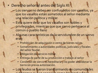 • Derecho señorial antes del Siglo XI: 
– Los siervos no deben ser confundidos con vasallos, ya 
que los vasallos están sometidos al señor mediante 
una relación política y militar. 
– Esto quiere decir que los vasallos son nobles y 
privilegiados, mientras que que siervo pertenece al 
común o pueblo llano 
– Algunas características de la servidumbre de un siervo 
eran: 
• Prohibición de adquisición o venta de bienes raíces. 
• Sometimiento a autoridades políticas, judiciales y fiscales 
del señor feudal. 
• Obligación de servicio militar. 
• Entrega de parte de su producción o trabajo al señor 
• Condición de siervo es hereditaria y no poder abandonar la 
tierra sin previa autorización. 
– Los feudos se fueron transformando en comunidades 
autónomas que se conocían como “manor” o finca 
 