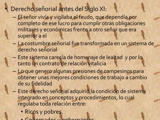 • Derecho señorial antes del Siglo XI: 
– El señor vivía y vigilaba el feudo, que dependía por 
completo de ese lucro para cumplir otras obligaciones 
militares y económicas frente a otro señor que era 
superior a el 
– La costumbre señorial fue transformada en un sistema de 
derecho señorial 
– Este sistema carecía de homenaje de lealtad y por lo 
tanto un contrato de relación vitalicia 
– Lo que genero algunas presiones de campesinos para 
obtener unas mejores condiciones de trabajo a cambio 
de su fidelidad 
– Este derecho señorial adquirió la condición de sistema 
integrado en conceptos y procedimientos, lo cual 
regulaba toda relación entre: 
• Ricos y pobres. 
• Gobernados y gobernantes. 
 