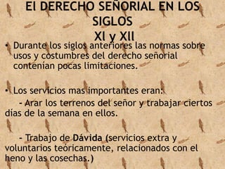 El DERECHO SEÑORIAL EN LOS 
SIGLOS 
Xl y Xll 
• Durante los siglos anteriores las normas sobre 
usos y costumbres del derecho señorial 
contenían pocas limitaciones. 
• Los servicios mas importantes eran: 
- Arar los terrenos del señor y trabajar ciertos 
días de la semana en ellos. 
- Trabajo de Dávida (servicios extra y 
voluntarios teóricamente, relacionados con el 
heno y las cosechas.) 
 
