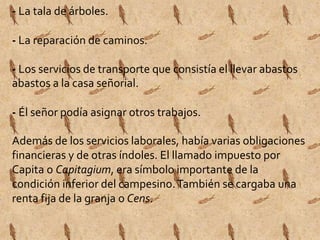 - La tala de árboles. 
- La reparación de caminos. 
- Los servicios de transporte que consistía el llevar abastos 
abastos a la casa señorial. 
- Él señor podía asignar otros trabajos. 
Además de los servicios laborales, había varias obligaciones 
financieras y de otras índoles. El llamado impuesto por 
Capita o Capitagium, era símbolo importante de la 
condición inferior del campesino. También se cargaba una 
renta fija de la granja o Cens. 
 