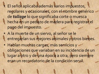 • El señor aplicaba además varios impuestos, 
regulares y ocasionales, con el nombre genérico 
de tallage lo que significaba corte o muesca 
hecha en un pedazo de madera para registrar el 
pago del impuesto. 
• A la muerte de un siervo, al señor se le 
entregarían sus mejores animales y otros bienes. 
• Habían muchas cargas, más servicios y 
obligaciones que variaban en su incidencia de un 
lugar a otro y de una época a otra, pero siempre 
eran un recordatorio de la condición servil. 
 