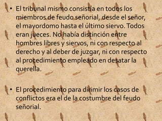 • El tribunal mismo consistía en todos los 
miembros de feudo señorial, desde el señor, 
el mayordomo hasta el último siervo. Todos 
eran jueces. No había distinción entre 
hombres libres y siervos, ni con respecto al 
derecho y al deber de juzgar, ni con respecto 
al procedimiento empleado en desatar la 
querella. 
• El procedimiento para dirimir los casos de 
conflictos era el de la costumbre del feudo 
señorial. 
 