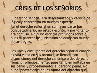 CRISIS DE LOS SEÑORIOS 
El derecho señorial era desorganizado y carecía de 
lógica y coherencia en muchos aspectos. 
Así el derecho señorial en su mayor parte fue 
consuetudinario, no estaba escrito, y por lo tanto 
era confuso. No hubo escritos profundos sobre él, 
pues el parecer los juristas no se ocuparon mucho 
de sus reglas. 
Los usos y costumbres del derecho señorial cuando 
existía vacío en sus normas, se llenaba con 
disposiciones del derecho canónico o del derecho 
romano, principalmente, pues también imitaba en 
sus penas y procedimientos al derecho penal. No 
hubo innovaciones en las ramas del derecho que 
ya estaban desarrolladas en otros sistemas 
 