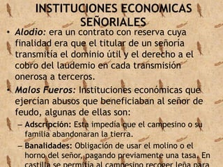 INSTITUCIONES ECONOMICAS 
SEÑORIALES 
• Alodio: era un contrato con reserva cuya 
finalidad era que el titular de un señoría 
transmitía el dominio útil y el derecho a el 
cobro del laudemio en cada transmisión 
onerosa a terceros. 
• Malos Fueros: Instituciones económicas que 
ejercían abusos que beneficiaban al señor de 
feudo, algunas de ellas son: 
– Adscripción: Esta impedía que el campesino o su 
familia abandonaran la tierra. 
– Banalidades: Obligación de usar el molino o el 
horno del señor, pagando previamente una tasa. En 
castilla se permitía al campesino recoger leña para 
 