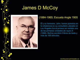James D McCoy
(1884-1965; Escuela Angle 1905)
Él y su hermano, John, fueron pioneros en
la ortodoncia en su consultorio ubicado en
Los Ángeles fue el primero en instalar uno
de las primeras unidades de rayos X
(1908). McCoy escribió 2 libros de texto y
más de 100 artículos.
 