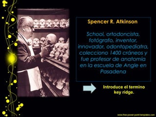 Spencer R. Atkinson
(1886-1970) Angle
School, ortodoncista,
fotógrafo, inventor,
innovador, odontopediatra,
colecciono 1400 cráneos y
fue profesor de anatomía
en la escuela de Angle en
Pasadena
Introduce el termino
key ridge.
 