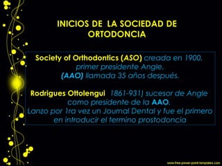 Society of Orthodontics (ASO) creada en 1900,
primer presidente Angle.
(AAO) llamada 35 años después.
Rodrigues Ottolengui (1861-931) sucesor de Angle
como presidente de la AAO.
Lanzo por 1ra vez un Journal Dental y fue el primero
en introducir el termino prostodoncia
 