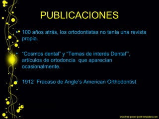 PUBLICACIONES
• 100 años atrás, los ortodontistas no tenía una revista
propia.
• “Cosmos dental” y “Temas de interés Dental”’,
artículos de ortodoncia que aparecían
ocasionalmente.
• 1912 Fracaso de Angle’s American Orthodontist
• sobre ortodoncia
 