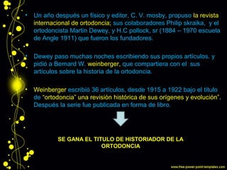 • Un año después un físico y editor, C. V. mosby, propuso la revista
internacional de ortodoncia; sus colaboradores Philip skraika, y el
ortodoncista Martin Dewey, y H.C pollock, sr (1884 – 1970 escuela
de Angle 1911) que fueron los fundadores.
• Dewey paso muchas noches escribiendo sus propios artículos. y
pidió a Bernard W. weinberger, que compartiera con el sus
artículos sobre la historia de la ortodoncia.
• Weinberger escribió 36 artículos, desde 1915 a 1922 bajo el título
de “ortodoncia” una revisión histórica de sus orígenes y evolución”.
Después la serie fue publicada en forma de libro.
• los suyos. Él le pidió a el
SE GANA EL TITULO DE HISTORIADOR DE LA
ORTODONCIA
 