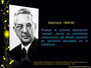J. A. Salzmann 1900-92
Produjo la primera descripción
“neutral”, dando un cubrimiento
comprensivo del amplio espectro
de opiniones envueltas en la
ortodoncia
Norman Wahl Orthodontics in 3 millennia. Chapter 4: The professionalization of
orthodontics (concluded) A.J.O., Vol. 128 # 2, pag: 252 – 257
 