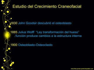 Estudio del Crecimiento Craneofacial
1830 John Goodsir descubrió el osteoblasto
1885 Julius Wolff “Ley transformación del hueso”
.:función produce cambios a la estructura interna
1900 Osteoblasto-Osteoclasto
 