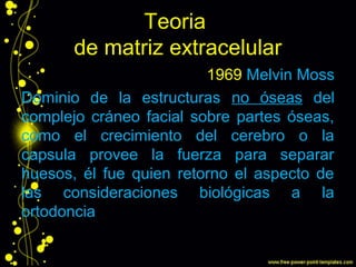 Teoria
de matriz extracelular
1969 Melvin Moss
Dominio de la estructuras no óseas del
complejo cráneo facial sobre partes óseas,
como el crecimiento del cerebro o la
capsula provee la fuerza para separar
huesos, él fue quien retorno el aspecto de
las consideraciones biológicas a la
ortodoncia
 