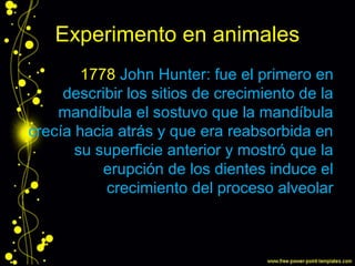 Experimento en animales
1778 John Hunter: fue el primero en
describir los sitios de crecimiento de la
mandíbula el sostuvo que la mandíbula
crecía hacia atrás y que era reabsorbida en
su superficie anterior y mostró que la
erupción de los dientes induce el
crecimiento del proceso alveolar
 