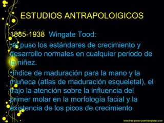 ESTUDIOS ANTRAPOLOIGICOS
1885-1938 Wingate Tood:
•él puso los estándares de crecimiento y
desarrollo normales en cualquier periodo de
la niñez.
•índice de maduración para la mano y la
muñeca (atlas de maduración esqueletal), el
trajo la atención sobre la influencia del
primer molar en la morfología facial y la
existencia de los picos de crecimiento
 