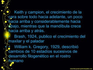 • • Keith y campion, el crecimiento de la
cara sobre todo hacia adelante, un poco
hacia arriba y considerablemente hacia
abajo, mientras que la mandíbula crece
hacia arriba y atrás.
• • Brash, 1924, publico el crecimiento del
maxilar y el paladar
• • William k. Gregory, 1929, describió
cambios de 10 estadíos sucesivos de
desarrollo filogenético en el rostro
humano
 