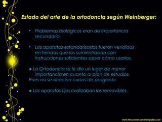 Estado del arte de la ortodoncia segùn Weinberger:
• Problemas biológicos eran de importancia
secundaria.
• Los aparatos estandarizados fueron vendidos
en tiendas que los suministraban con
instrucciones suficientes saber cómo usarlos.
● La Ortodoncia se le dio un lugar de menor
importancia en cuanto al plan de estudios,
Pues no se ofrecían cursos de posgrado.
● Los aparatos fijos rivalizaban los removibles.
 