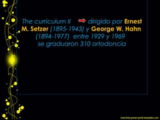 The curriculum II dirigido por Ernest
M. Setzer (1895-1943) y George W. Hahn
(1894-1977) entre 1929 y 1969
se graduaron 310 ortodoncia
 