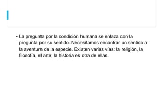 • La pregunta por la condición humana se enlaza con la
pregunta por su sentido. Necesitamos encontrar un sentido a
la aventura de la especie. Existen varias vías: la religión, la
filosofía, el arte; la historia es otra de ellas.
 