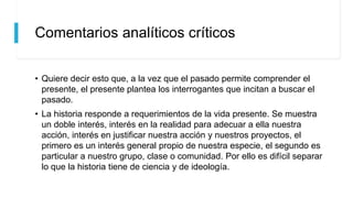 Comentarios analíticos críticos
• Quiere decir esto que, a la vez que el pasado permite comprender el
presente, el presente plantea los interrogantes que incitan a buscar el
pasado.
• La historia responde a requerimientos de la vida presente. Se muestra
un doble interés, interés en la realidad para adecuar a ella nuestra
acción, interés en justificar nuestra acción y nuestros proyectos, el
primero es un interés general propio de nuestra especie, el segundo es
particular a nuestro grupo, clase o comunidad. Por ello es difícil separar
lo que la historia tiene de ciencia y de ideología.
 