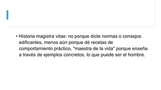 • Historia magistra vitae: no porque dicte normas o consejos
edificantes, menos aún porque dé recetas de
comportamiento práctico, "maestra de la vida" porque enseña
a través de ejemplos concretos, lo que puede ser el hombre.
 
