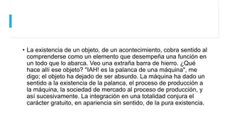 • La existencia de un objeto, de un acontecimiento, cobra sentido al
comprenderse como un elemento que desempeña una función en
un todo que lo abarca. Veo una extraña barra de hierro. ¿Qué
hace allí ese objeto? "IAH! es la palanca de una máquina", me
digo; el objeto ha dejado de ser absurdo. La máquina ha dado un
sentido a la existencia de la palanca, el proceso de producción a
la máquina, la sociedad de mercado al proceso de producción, y
así sucesivamente. La integración en una totalidad conjura el
carácter gratuito, en apariencia sin sentido, de la pura existencia.
 