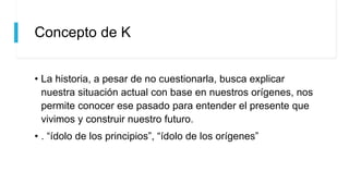 Concepto de K
• La historia, a pesar de no cuestionarla, busca explicar
nuestra situación actual con base en nuestros orígenes, nos
permite conocer ese pasado para entender el presente que
vivimos y construir nuestro futuro.
• . “ídolo de los principios”, “ídolo de los orígenes”
 