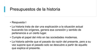 Presupuestos de la historia
• Respuesta I
• La historia trata de dar una explicación a la situación actual
buscando los orígenes, genera esa conexión y sentido de
pertenencia a un cierto lugar.
• Cumple el papel del mito en las sociedades modernas.
• La historia admite que el pasado da razón del presente, pero a su
vez supone que el pasado solo se descubre a partir de aquello
que explica el presente.
 