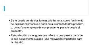 • Se le puede ver de dos formas a la historia, como “un intento
de explicar el presente a partir de sus antecedentes pasado”,
o, como “una empresa de comprender el pasado desde el
presente”.
• Retro dicción, un lenguaje que infiere lo que pasó a partir de
lo que actualmente sucede (una motivación importante para
la historia).
 