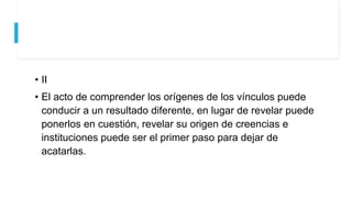 • II
• El acto de comprender los orígenes de los vínculos puede
conducir a un resultado diferente, en lugar de revelar puede
ponerlos en cuestión, revelar su origen de creencias e
instituciones puede ser el primer paso para dejar de
acatarlas.
 