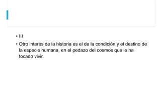 • III
• Otro interés de la historia es el de la condición y el destino de
la especie humana, en el pedazo del cosmos que le ha
tocado vivir.
 
