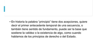 • En historia la palabra “principio” tiene dos acepciones, quiere
decir el primer antecedente temporal de una secuencia, o
también tiene sentido de fundamento, puede ser la base que
sostiene la validez o la existencia de algo, como cuando
hablamos de los principios de derecho o del Estado.
 