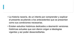 • La historia nacería, de un intento por comprender y explicar
el presente acudiendo a los antecedentes que se presentan
como sus condiciones necesarias.
• Existen estudios históricos dedicados a desmentir versiones
históricas actuales que son dieron origen a ideologías
vigentes y así poder desacreditarlas.
 
