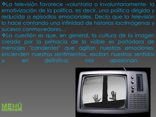 La televisión favorece -voluntaria o involuntariamente- la emotivización de la política, es decir, una política dirigida y reducida a episodios emocionales. Decía que la televisión lo hace contando una infinidad de historias lacrimógenas y sucesos conmovedores…  La cuestión es que, en general, la cultura de la imagen creada por la primacía de lo visible es portadora de mensajes "candentes" que agitan nuestras emociones, encienden nuestros sentimientos, excitan nuestros sentidos y, en definitiva, nos apasionan.  