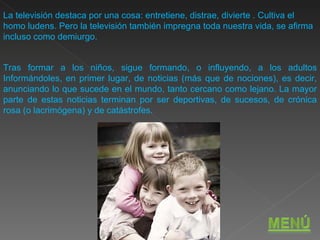 La televisión destaca por una cosa: entretiene, distrae, divierte . Cultiva el homo ludens. Pero la televisión también impregna toda nuestra vida, se afirma incluso como demiurgo.  Tras formar a los niños, sigue formando, o influyendo, a los adultos Informándoles, en primer lugar, de noticias (más que de nociones), es decir, anunciando lo que sucede en el mundo, tanto cercano como lejano. La mayor parte de estas noticias terminan por ser deportivas, de sucesos, de crónica rosa (o lacrimógena) y de catástrofes. 