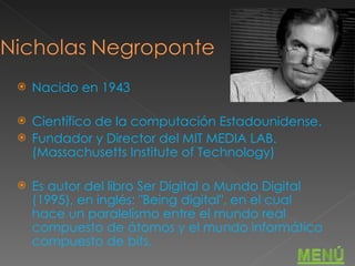 Nacido en 1943 Científico de la computación Estadounidense. Fundador y Director del MIT MEDIA LAB.(Massachusetts Institute of Technology) Es autor del libro Ser Digital o Mundo Digital (1995), en inglés: "Being digital", en el cual hace un paralelismo entre el mundo real compuesto de átomos y el mundo informático compuesto de bits. 