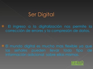 El ingreso a la digitalización nos permite la corrección de errores y la compresión de datos. El mundo digital es mucho mas flexible ya que las señales pueden llevar todo tipo de información adicional  sobre ellas mismas. 