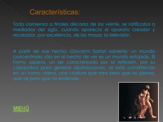 Todo comienza a finales década de los veinte, se ratificaba a mediados del siglo, cuando aparecía el aparato creador y recreador, por excelencia, de las masas: la televisión. A partir de ese hecho, Giovanni Sartori advierte: un mundo concentrado sólo en el hecho de ver es un mundo estúpido. El homo sapiens, un ser caracterizado por la reflexión, por su capacidad para generar abstracciones, se está convirtiendo en un homo videns, una criatura que mira pero que no piensa, que ve pero que no entiende.  Características: 