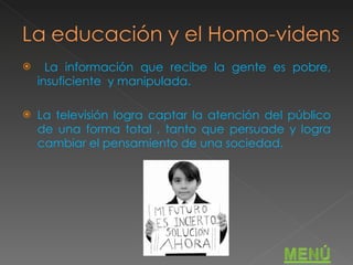 La información que recibe la gente es pobre, insuficiente  y manipulada. La televisión logra captar la atención del público de una forma total , tanto que persuade y logra cambiar el pensamiento de una sociedad. 