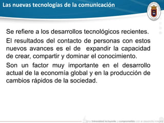 Las nuevas tecnologías de la comunicación
Se refiere a los desarrollos tecnológicos recientes.
El resultados del contacto de personas con estos
nuevos avances es el de expandir la capacidad
de crear, compartir y dominar el conocimiento.
Son un factor muy importante en el desarrollo
actual de la economía global y en la producción de
cambios rápidos de la sociedad.
 