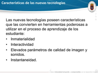 Características de las nuevas tecnologías
Las nuevas tecnologías poseen características
que las convierten en herramientas poderosas a
utilizar en el proceso de aprendizaje de los
estudiante:
• Inmaterialidad
• Interactividad
• Elevados parámetros de calidad de imagen y
sonidos.
• Instantaneidad.
 