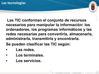 Las tecnologías
Las TIC conforman el conjunto de recursos
necesarios para manipular la información: los
ordenadores, los programas informáticos y las
redes necesarias para convertirla, almacenarla,
administrarla, transmitirla y encontrarla.
Se pueden clasificar las TIC según:
• Las redes.
• Los terminales.
• Los servicios.
 
