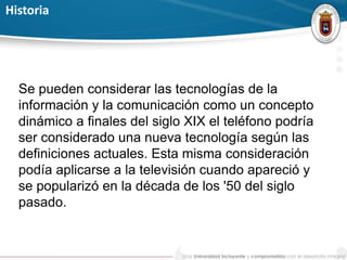 Historia
Se pueden considerar las tecnologías de la
información y la comunicación como un concepto
dinámico a finales del siglo XIX el teléfono podría
ser considerado una nueva tecnología según las
definiciones actuales. Esta misma consideración
podía aplicarse a la televisión cuando apareció y
se popularizó en la década de los '50 del siglo
pasado.
 